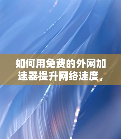 如何用免费的外网加速器提升网络速度,全面指南与实用技巧