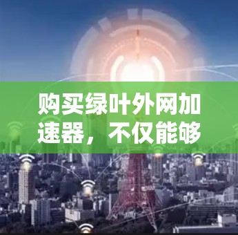 购买绿叶外网加速器,不仅能够提升网络使用效率,还能帮助用户更好地应对网络挑战。无论是日常使用还是商务旅行,绿叶外网加速器都将成为用户提升网络体验的重要工具 购买绿叶外网加速器,不仅能够提升网络使用效率,还能帮助用户更好地应对网络挑战。无论是日常使用还是商务旅行,绿叶外网加速器都将成为用户提升网络体验的重要工具