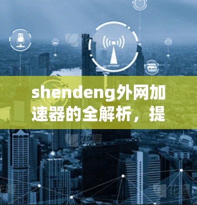 shendeng外网加速器的全解析,提升网络速度的高效选择 shendeng外网加速器的全解析,提升网络速度的高效选择