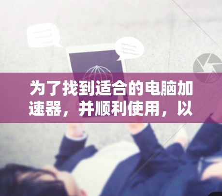 为了找到适合的电脑加速器,并顺利使用,以下是一个清晰的步骤指南 为了找到适合的电脑加速器,并顺利使用,以下是一个清晰的步骤指南