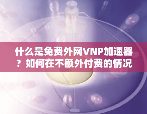 什么是免费外网VNP加速器?如何在不额外付费的情况下提升网络速度? 什么是免费外网VNP加速器?如何在不额外付费的情况下提升网络速度?