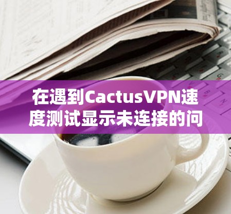在遇到CactusVPN速度测试显示未连接的问题时,可以按照以下步骤排查和解决问题 在遇到CactusVPN速度测试显示未连接的问题时,可以按照以下步骤排查和解决问题