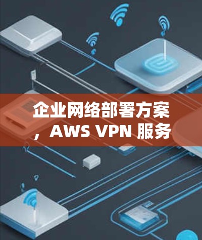企业网络部署方案,AWS VPN 服务器配置与实施 企业网络部署方案,AWS VPN 服务器配置与实施