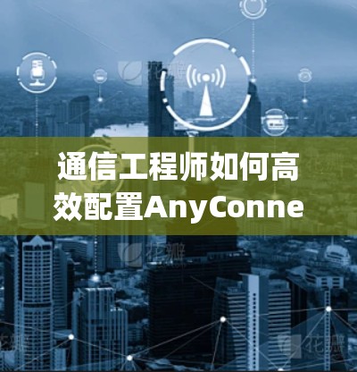 通信工程师如何高效配置AnyConnect设备，从模块理解到系统管理