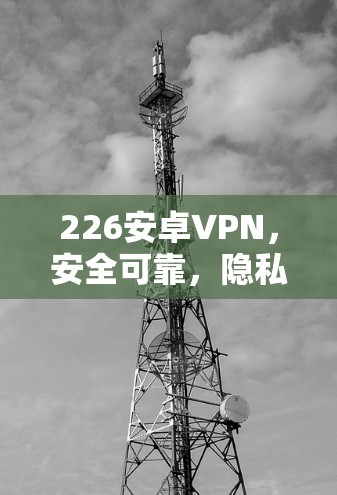 226安卓VPN，安全可靠，隐私保护第一选择