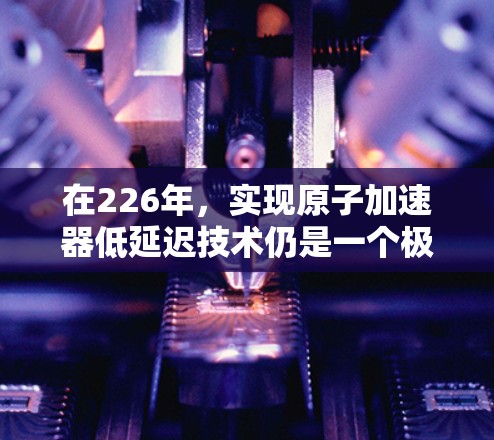 在226年，实现原子加速器低延迟技术仍是一个极具潜力的领域，尤其是在核聚变技术、材料科学和能源领域。以下是一些可能的方向和进展