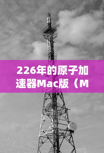 226年的原子加速器Mac版（MacaDAM）是基于Mac系统设计的原子物理加速器，旨在提供高能粒子加速和研究高能物理现象的先进设备。以下是关于该设备的详细信息