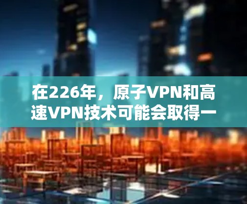 在226年,原子VPN和高速VPN技术可能会取得一些突破性进展,尤其是在量子通信和加密技术的完善方面。以下是对这些技术的总结和展望 在226年,原子VPN和高速VPN技术可能会取得一些突破性进展,尤其是在量子通信和加密技术的完善方面。以下是对这些技术的总结和展望