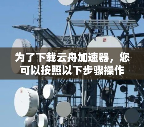 为了下载云舟加速器,您可以按照以下步骤操作 为了下载云舟加速器,您可以按照以下步骤操作