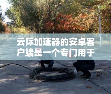 云际加速器的安卓客户端是一个专门用于加速下载和搜索的工具,尤其在破解软件中较为常见。以下是对该工具的详细说明 云际加速器的安卓客户端是一个专门用于加速下载和搜索的工具,尤其在破解软件中较为常见。以下是对该工具的详细说明