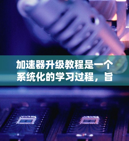 加速器升级教程是一个系统化的学习过程，旨在帮助用户优化网页浏览体验。以下是一个有条理的教程指南