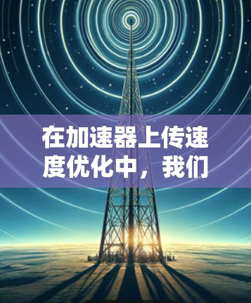 在加速器上传速度优化中,我们可以采取以下步骤来提升上传速度,同时减少延迟 在加速器上传速度优化中,我们可以采取以下步骤来提升上传速度,同时减少延迟