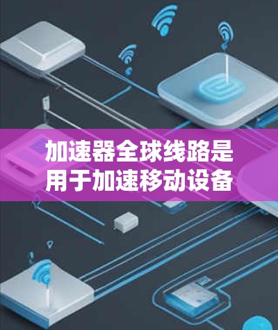 加速器全球线路是用于加速移动设备连接到互联网的设备，旨在提高数据传输效率和用户体验。以下是对加速器的详细总结