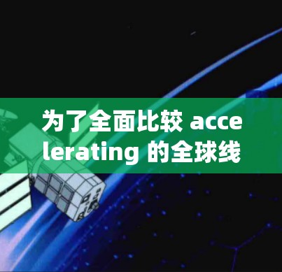 为了全面比较 accelerating 的全球线路，以下是一个结构化的总结