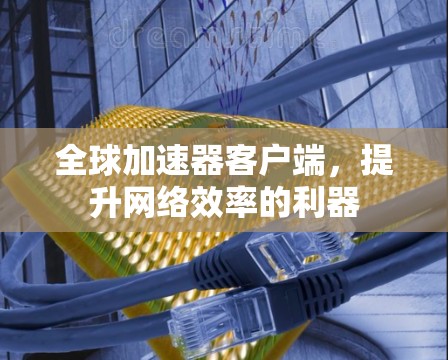 全球加速器客户端,提升网络效率的利器 全球加速器客户端,提升网络效率的利器