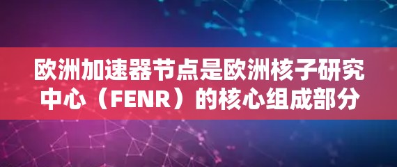 欧洲加速器节点是欧洲核子研究中心（FENR）的核心组成部分，负责多个加速器项目，如LHC和欧洲 collider collider（EC）以下是对其工作的详细总结