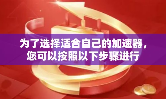 为了选择适合自己的加速器,您可以按照以下步骤进行 为了选择适合自己的加速器,您可以按照以下步骤进行