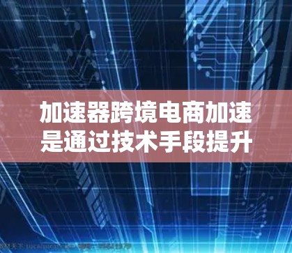 加速器跨境电商加速是通过技术手段提升跨境电商交易效率的工具，帮助卖家更快地将商品从一个城市直接送到目标国家。以下是对该主题的详细分析和总结