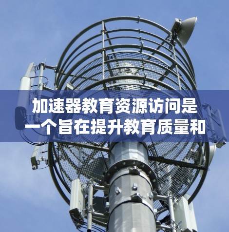 加速器教育资源访问是一个旨在提升教育质量和促进教育创新的系统，主要涉及科技公司与教育机构的合作。以下是对这一系统的详细分析