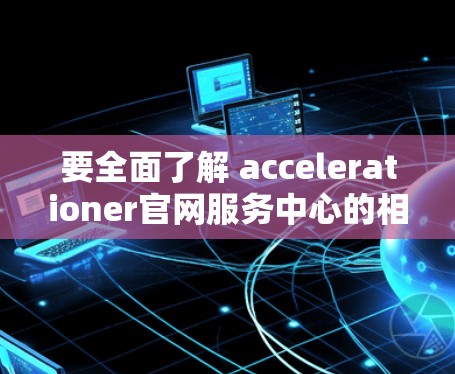 要全面了解 accelerationer官网服务中心的相关信息,可以按照以下步骤进行 要全面了解 accelerationer官网服务中心的相关信息,可以按照以下步骤进行