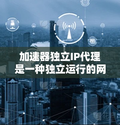 加速器独立IP代理是一种独立运行的网络资源代理，无需依赖加速器来处理请求，因此具有高效的资源管理能力。以下是一些构建加速器独立IP代理的步骤和方法