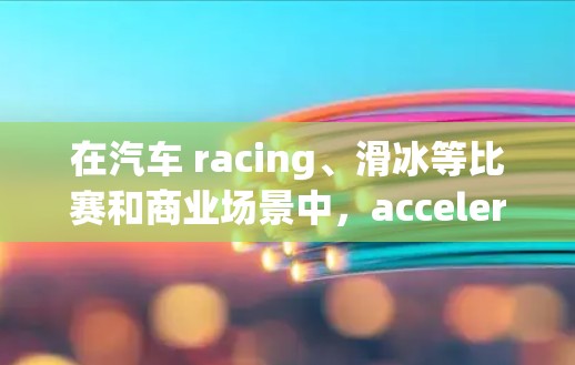 在汽车 racing、滑冰等比赛和商业场景中，acceleration 的测速排行是一个重要的评估标准。以下是对该主题的详细分析和总结