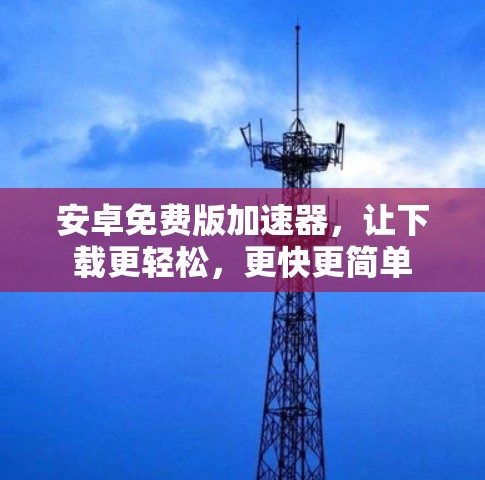 安卓免费版加速器,让下载更轻松,更快更简单 安卓免费版加速器,让下载更轻松,更快更简单
