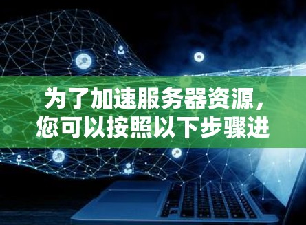 为了加速服务器资源,您可以按照以下步骤进行操作 为了加速服务器资源,您可以按照以下步骤进行操作