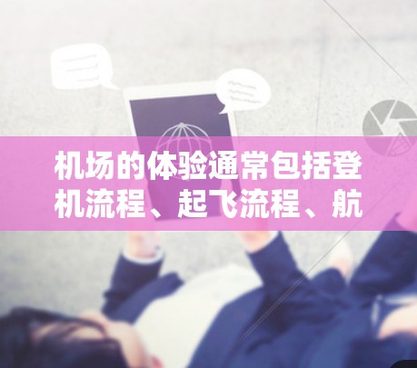 机场的体验通常包括登机流程、起飞流程、航程、服务、周边设施等。以下是一些常见的体验