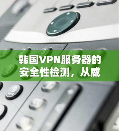 韩国VPN服务器的安全性检测,从威胁分析到防护方案 韩国VPN服务器的安全性检测,从威胁分析到防护方案