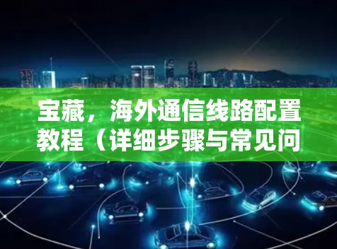 宝藏，海外通信线路配置教程（详细步骤与常见问题解答）