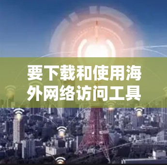 要下载和使用海外网络访问工具,可以按照以下步骤进行 要下载和使用海外网络访问工具,可以按照以下步骤进行