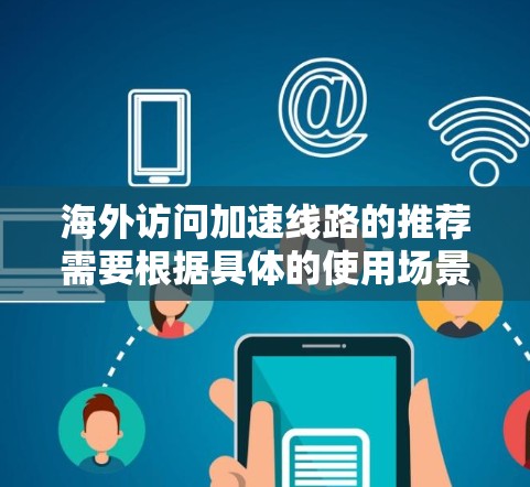 海外访问加速线路的推荐需要根据具体的使用场景、需求和设备特性来选择。以下是一些常见的海外访问加速线路和推荐建议,供您参考 海外访问加速线路的推荐需要根据具体的使用场景、需求和设备特性来选择。以下是一些常见的海外访问加速线路和推荐建议,供您参考