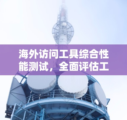 海外访问工具综合性能测试,全面评估工具性能的量化标准 海外访问工具综合性能测试,全面评估工具性能的量化标准