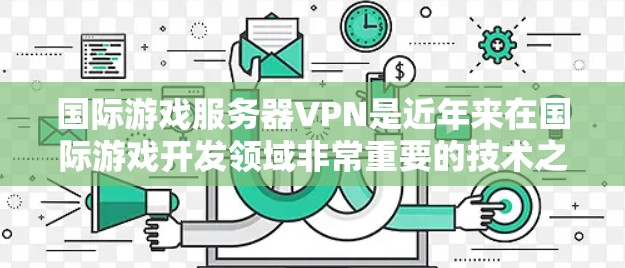国际游戏服务器VPN是近年来在国际游戏开发领域非常重要的技术之一,它允许开发者在世界各地的服务器上运行游戏,从而在全球范围内开发和发布游戏。以下是一些关于国际游戏服务器VPN的要点和信息 国际游戏服务器VPN是近年来在国际游戏开发领域非常重要的技术之一,它允许开发者在世界各地的服务器上运行游戏,从而在全球范围内开发和发布游戏。以下是一些关于国际游戏服务器VPN的要点和信息