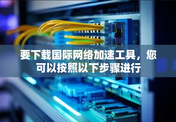 要下载国际网络加速工具，您可以按照以下步骤进行