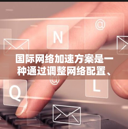 国际网络加速方案是一种通过调整网络配置、优化网络设备或使用特定技术增强网络性能的措施，以解决网络延迟、延迟累积、流量不足等问题。以下是对国际网络加速方案全面解析的总结
