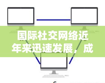 国际社交网络近年来迅速发展,成为连接全球不同国家和地区的强大平台。以下是一些国际社交网络的特点和功能,以及如何通过这些网络高效提升国际社交体验 国际社交网络近年来迅速发展,成为连接全球不同国家和地区的强大平台。以下是一些国际社交网络的特点和功能,以及如何通过这些网络高效提升国际社交体验