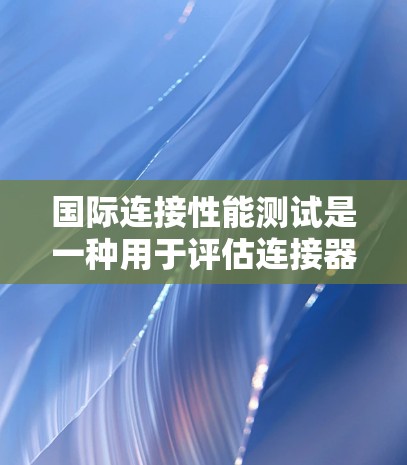 国际连接性能测试是一种用于评估连接器（如导线、电缆、管路连接等）在工业或工程环境下的可靠性和耐用性。这类测试在电子、机械、通信等领域具有重要意义，尤其在设计和生产阶段，用于确保产品在实际应用中的性能