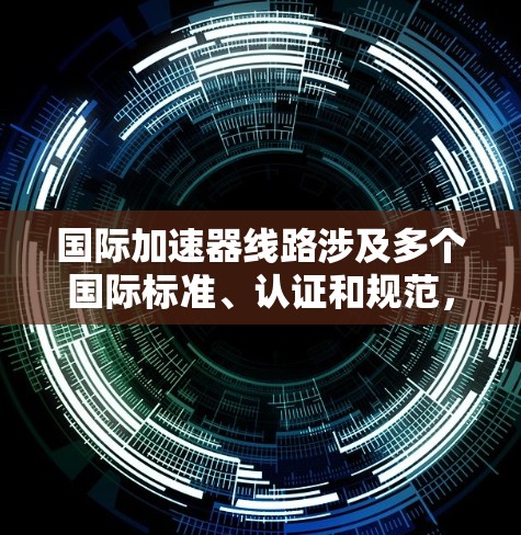 国际加速器线路涉及多个国际标准、认证和规范,涵盖加速器的设计、材料、性能、认证等。以下是一些关键点和信息 国际加速器线路涉及多个国际标准、认证和规范,涵盖加速器的设计、材料、性能、认证等。以下是一些关键点和信息