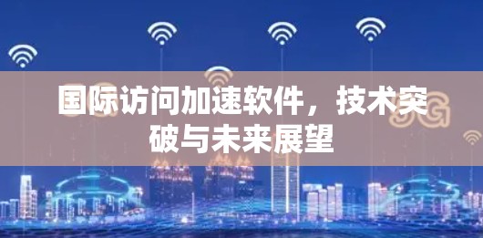 国际访问加速软件，技术突破与未来展望