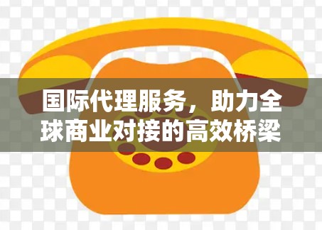 国际代理服务,助力全球商业对接的高效桥梁 国际代理服务,助力全球商业对接的高效桥梁