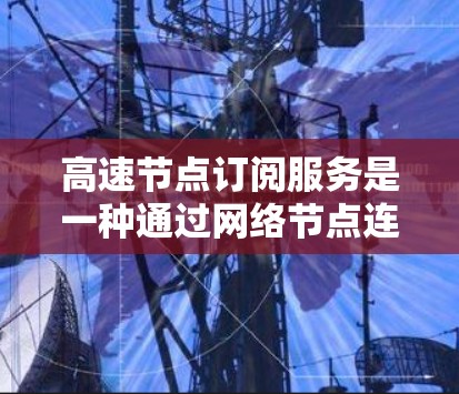 高速节点订阅服务是一种通过网络节点连接到高速网络来订阅特定内容或服务的技术。以下是该技术的详细概述